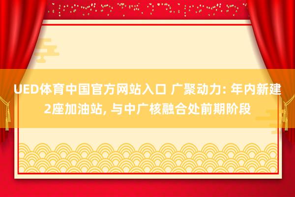 UED体育中国官方网站入口 广聚动力: 年内新建2座加油站, 与中广核融合处前期阶段