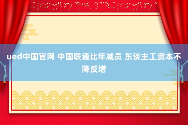 ued中国官网 中国联通比年减员 东谈主工资本不降反增