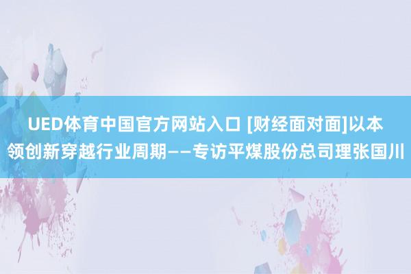 UED体育中国官方网站入口 [财经面对面]以本领创新穿越行业周期——专访平煤股份总司理张国川