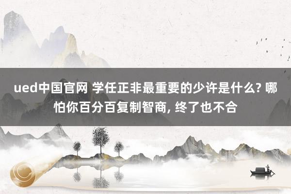 ued中国官网 学任正非最重要的少许是什么? 哪怕你百分百复制智商, 终了也不合