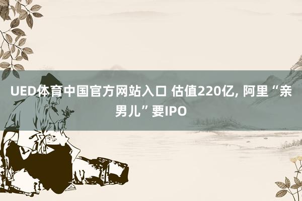 UED体育中国官方网站入口 估值220亿, 阿里“亲男儿”要IPO