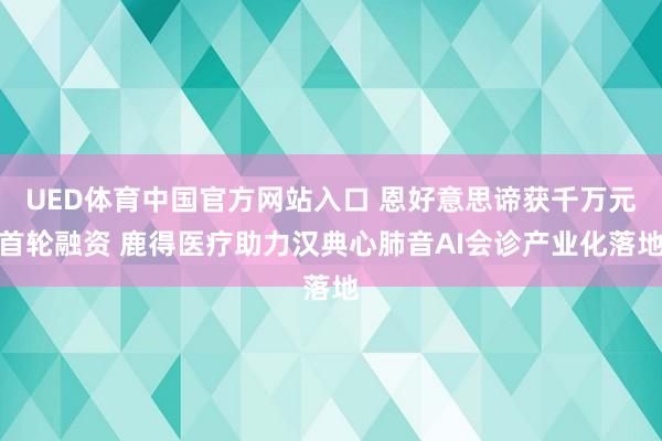 UED体育中国官方网站入口 恩好意思谛获千万元首轮融资 鹿得医疗助力汉典心肺音AI会诊产业化落地