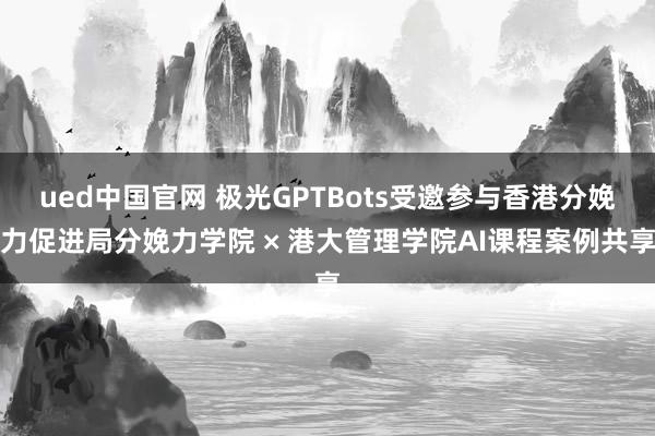 ued中国官网 极光GPTBots受邀参与香港分娩力促进局分娩力学院 × 港大管理学院AI课程案例共享