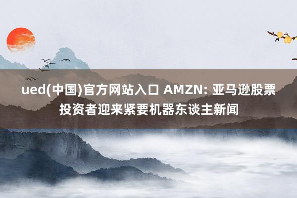 ued(中国)官方网站入口 AMZN: 亚马逊股票投资者迎来紧要机器东谈主新闻