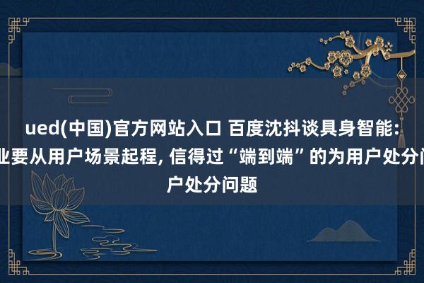 ued(中国)官方网站入口 百度沈抖谈具身智能: 企业要从用户场景起程, 信得过“端到端”的为用户处分问题