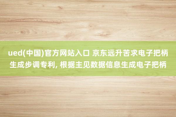 ued(中国)官方网站入口 京东远升苦求电子把柄生成步调专利, 根据主见数据信息生成电子把柄