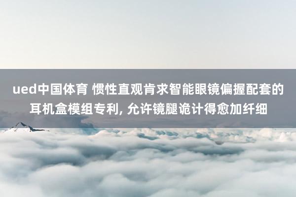 ued中国体育 惯性直观肯求智能眼镜偏握配套的耳机盒模组专利, 允许镜腿诡计得愈加纤细