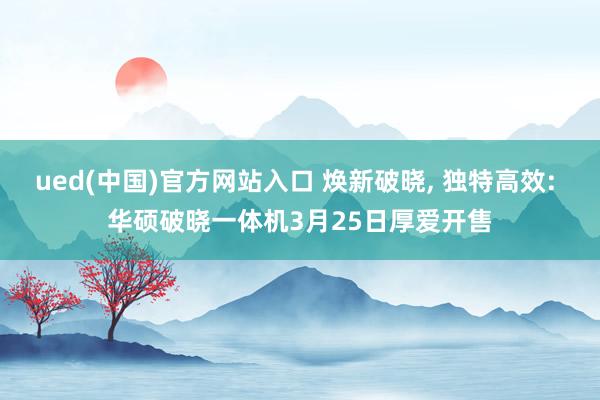 ued(中国)官方网站入口 焕新破晓, 独特高效: 华硕破晓一体机3月25日厚爱开售