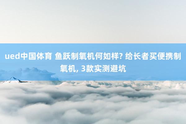 ued中国体育 鱼跃制氧机何如样? 给长者买便携制氧机， 3款实测避坑