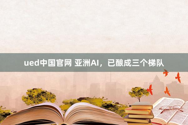 ued中国官网 亚洲AI，已酿成三个梯队
