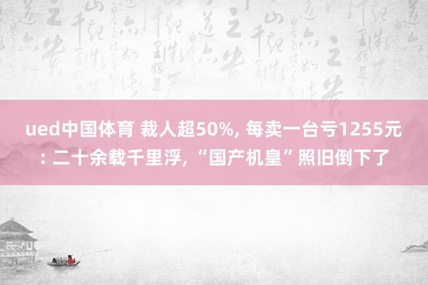 ued中国体育 裁人超50%, 每卖一台亏1255元: 二十余载千里浮, “国产机皇”照旧倒下了