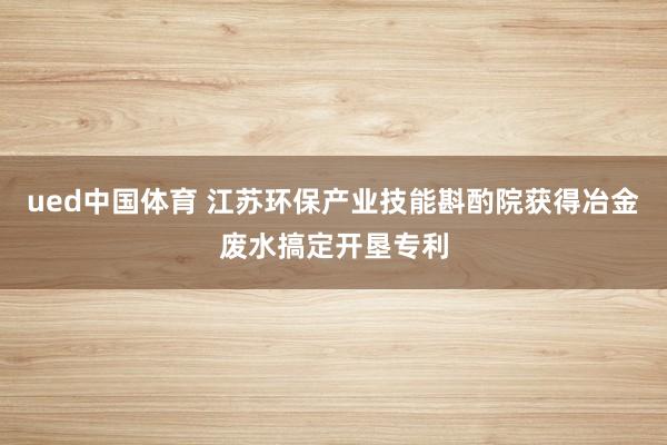 ued中国体育 江苏环保产业技能斟酌院获得冶金废水搞定开垦专利