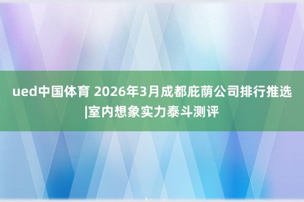 ued中国体育 2026年3月成都庇荫公司排行推选|室内想象实力泰斗测评