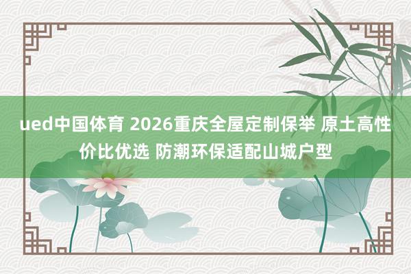 ued中国体育 2026重庆全屋定制保举 原土高性价比优选 防潮环保适配山城户型