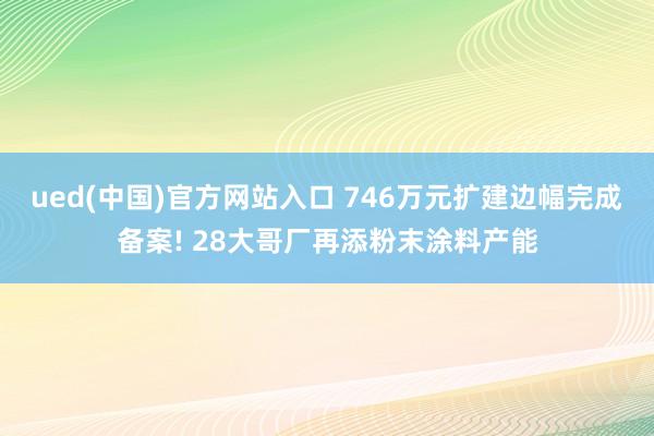 ued(中国)官方网站入口 746万元扩建边幅完成备案! 28大哥厂再添粉末涂料产能