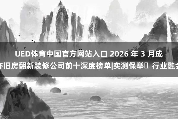 UED体育中国官方网站入口 2026 年 3 月成齐旧房翻新装修公司前十深度榜单|实测保举・行业融会
