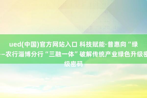 ued(中国)官方网站入口 科技赋能·普惠向“绿”——农行淄博分行“三融一体”破解传统产业绿色升级密码