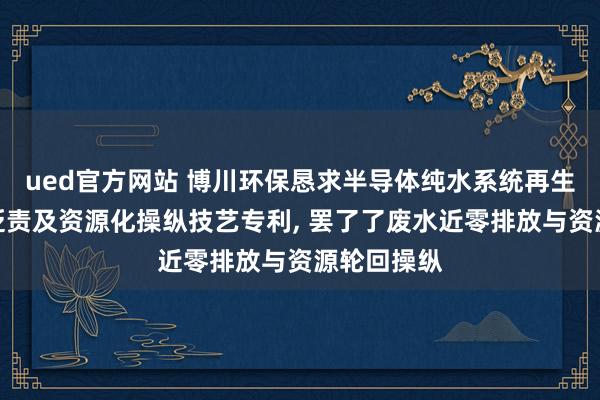 ued官方网站 博川环保恳求半导体纯水系统再生废水深度贬责及资源化操纵技艺专利, 罢了了废水近零排放与资源轮回操纵