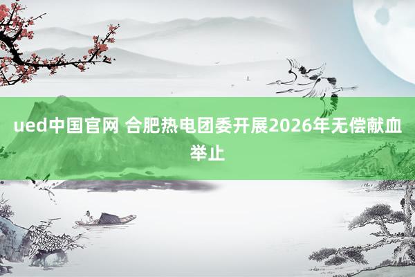 ued中国官网 合肥热电团委开展2026年无偿献血举止