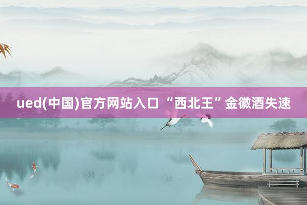 ued(中国)官方网站入口 “西北王”金徽酒失速