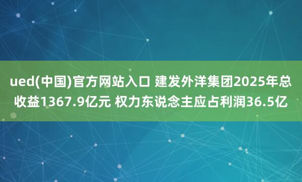 ued(中国)官方网站入口 建发外洋集团2025年总收益1367.9亿元 权力东说念主应占利润36.5亿