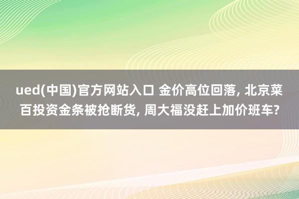 ued(中国)官方网站入口 金价高位回落, 北京菜百投资金条被抢断货, 周大福没赶上加价班车?