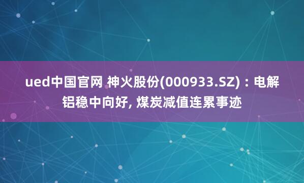 ued中国官网 神火股份(000933.SZ) : 电解铝稳中向好, 煤炭减值连累事迹
