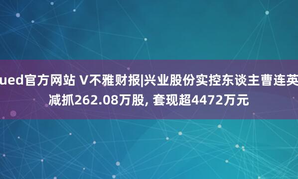 ued官方网站 V不雅财报|兴业股份实控东谈主曹连英减抓262.08万股, 套现超4472万元