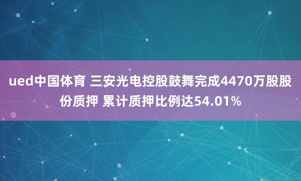 ued中国体育 三安光电控股鼓舞完成4470万股股份质押 累计质押比例达54.01%