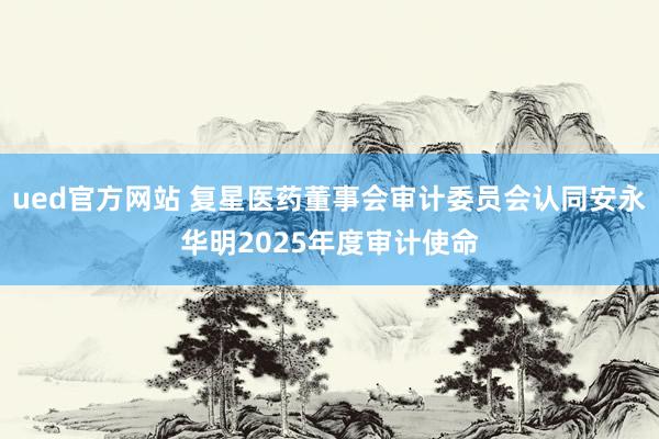 ued官方网站 复星医药董事会审计委员会认同安永华明2025年度审计使命