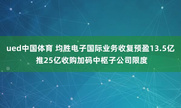 ued中国体育 均胜电子国际业务收复预盈13.5亿 推25亿收购加码中枢子公司限度