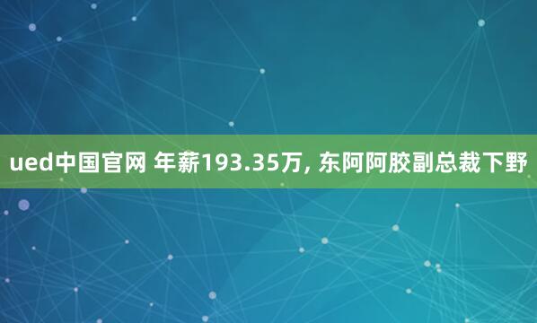 ued中国官网 年薪193.35万, 东阿阿胶副总裁下野