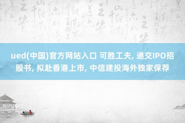 ued(中国)官方网站入口 可胜工夫, 递交IPO招股书, 拟赴香港上市, 中信建投海外独家保荐