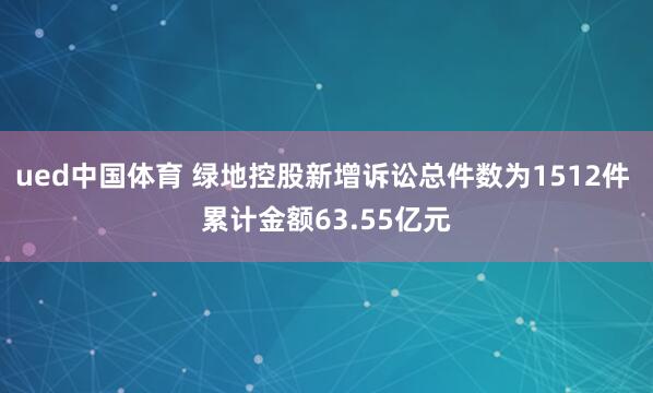 ued中国体育 绿地控股新增诉讼总件数为1512件 累计金额63.55亿元