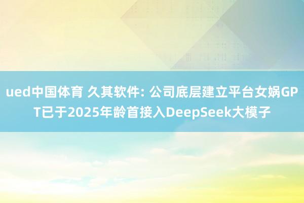 ued中国体育 久其软件: 公司底层建立平台女娲GPT已于2025年龄首接入DeepSeek大模子