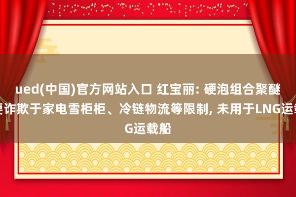 ued(中国)官方网站入口 红宝丽: 硬泡组合聚醚主要诈欺于家电雪柜柜、冷链物流等限制, 未用于LNG运载船