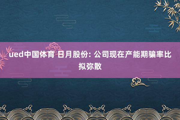 ued中国体育 日月股份: 公司现在产能期骗率比拟弥散