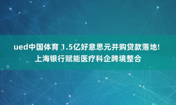ued中国体育 1.5亿好意思元并购贷款落地! 上海银行赋能医疗科企跨境整合
