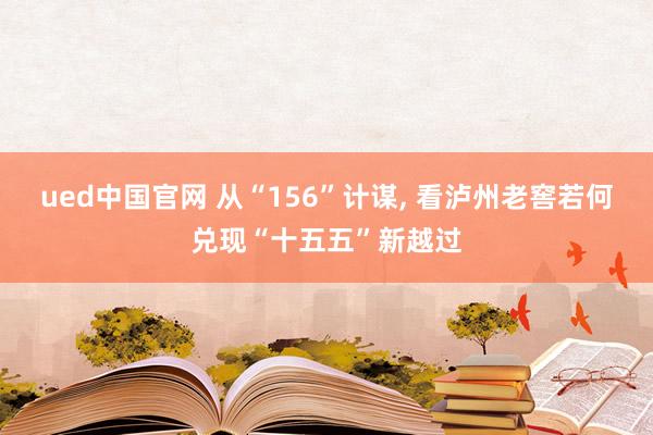 ued中国官网 从“156”计谋, 看泸州老窖若何兑现“十五五”新越过