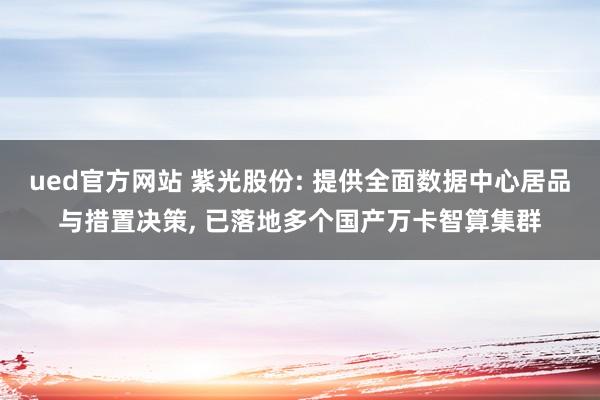 ued官方网站 紫光股份: 提供全面数据中心居品与措置决策, 已落地多个国产万卡智算集群