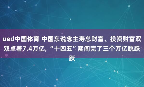 ued中国体育 中国东说念主寿总财富、投资财富双双卓著7.4万亿, “十四五”期间完了三个万亿跳跃