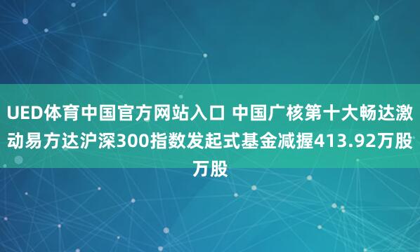 UED体育中国官方网站入口 中国广核第十大畅达激动易方达沪深300指数发起式基金减握413.92万股