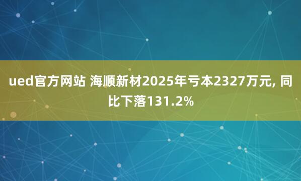 ued官方网站 海顺新材2025年亏本2327万元, 同比下落131.2%