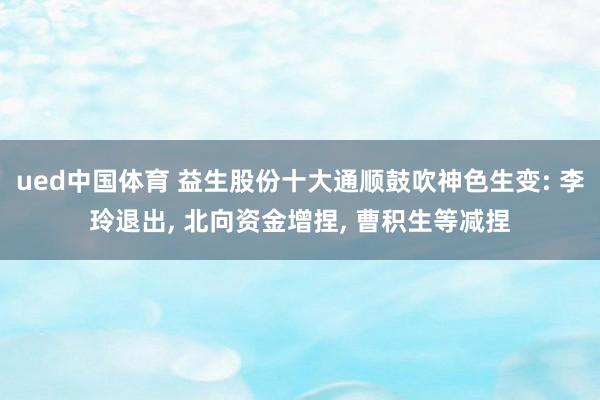 ued中国体育 益生股份十大通顺鼓吹神色生变: 李玲退出, 北向资金增捏, 曹积生等减捏