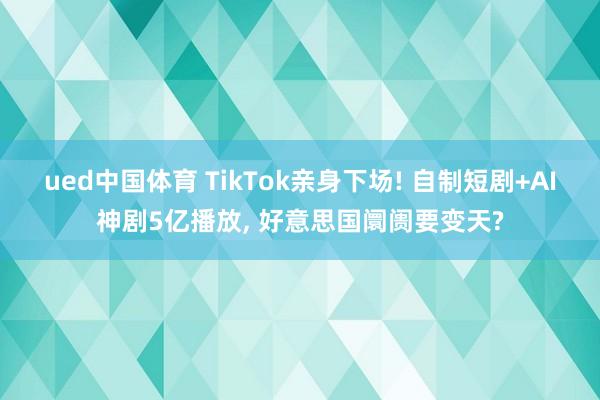 ued中国体育 TikTok亲身下场! 自制短剧+AI神剧5亿播放, 好意思国阛阓要变天?