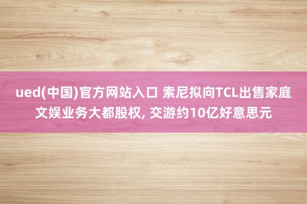 ued(中国)官方网站入口 索尼拟向TCL出售家庭文娱业务大都股权， 交游约10亿好意思元