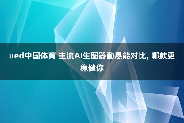 ued中国体育 主流AI生图器勤恳能对比， 哪款更稳健你