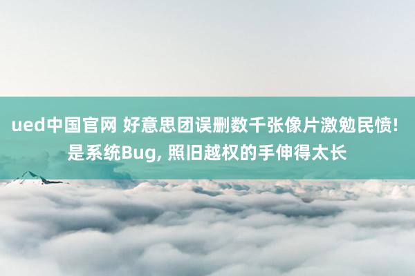 ued中国官网 好意思团误删数千张像片激勉民愤! 是系统Bug, 照旧越权的手伸得太长