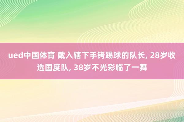 ued中国体育 戴入辖下手铐踢球的队长, 28岁收选国度队, 38岁不光彩临了一舞