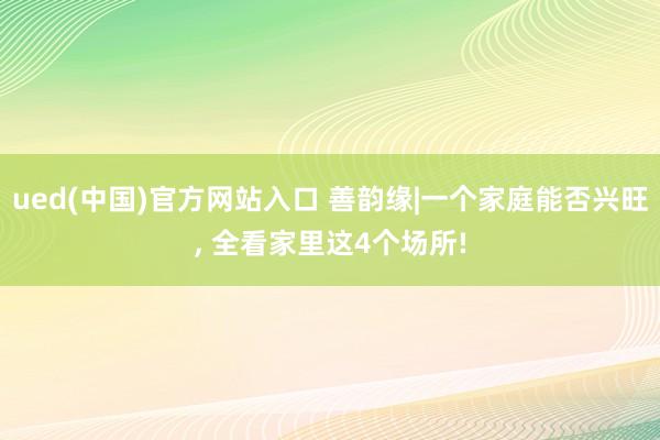 ued(中国)官方网站入口 善韵缘|一个家庭能否兴旺, 全看家里这4个场所!